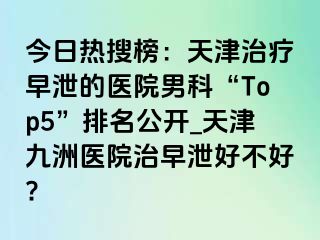 今日热搜榜：天津治疗早泄的医院男科“Top5”排名公开_天津九洲医院治早泄好不好?