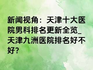 新闻视角：天津十大医院男科排名更新全览_天津九洲医院排名好不好?