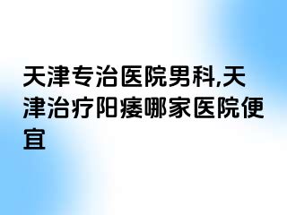 天津专治医院男科,天津治疗阳痿哪家医院便宜