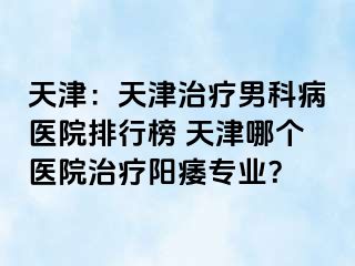 天津：天津治疗男科病医院排行榜 天津哪个医院治疗阳痿专业？