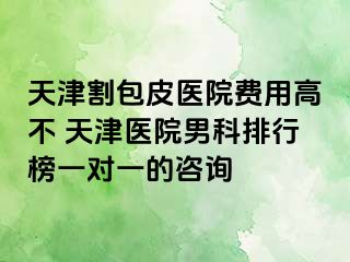 天津割包皮医院费用高不 天津医院男科排行榜一对一的咨询