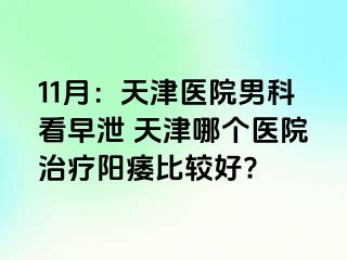 11月：天津医院男科看早泄 天津哪个医院治疗阳痿比较好?