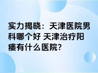 实力揭晓：天津医院男科哪个好 天津治疗阳痿有什么医院?