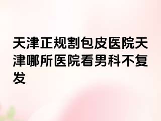 天津正规割包皮医院天津哪所医院看男科不复发