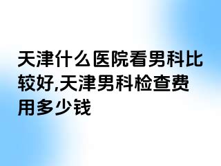 天津什么医院看男科比较好,天津男科检查费用多少钱