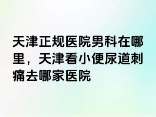 天津正规医院男科在哪里，天津看小便尿道刺痛去哪家医院