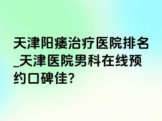 天津阳痿治疗医院排名_天津医院男科在线预约口碑佳?