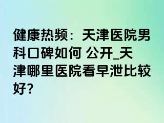 健康热频：天津医院男科口碑如何 公开_天津哪里医院看早泄比较好?