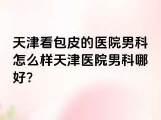 天津看包皮的医院男科怎么样天津医院男科哪好?