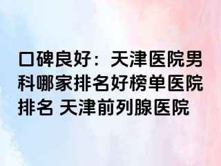 口碑良好：天津医院男科哪家排名好榜单医院排名 天津前列腺医院