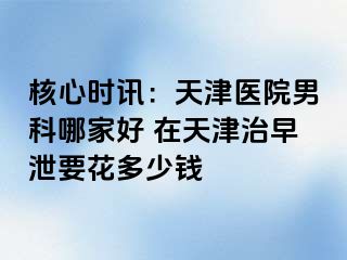 核心时讯：天津医院男科哪家好 在天津治早泄要花多少钱