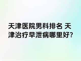 天津医院男科排名 天津治疗早泄病哪里好?