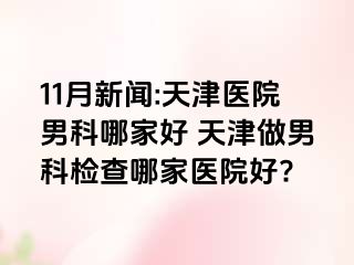 11月新闻:天津医院男科哪家好 天津做男科检查哪家医院好?