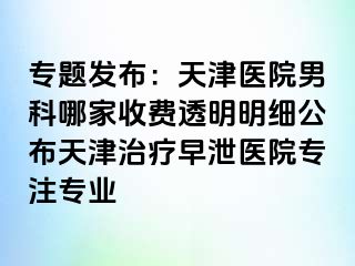 专题发布：天津医院男科哪家收费透明明细公布天津治疗早泄医院专注专业