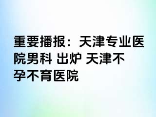 重要播报：天津专业医院男科 出炉 天津不孕不育医院