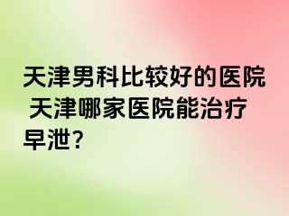 天津男科比较好的医院 天津哪家医院能治疗早泄？