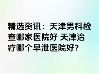 精选资讯：天津男科检查哪家医院好 天津治疗哪个早泄医院好?