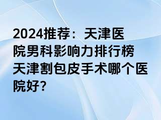 2024推荐：天津医院男科影响力排行榜 天津割包皮手术哪个医院好?