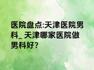 医院盘点:天津医院男科_ 天津哪家医院做男科好?