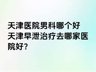 天津医院男科哪个好 天津早泄治疗去哪家医院好？