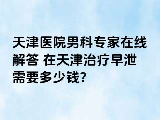 天津医院男科专家在线解答 在天津治疗早泄需要多少钱?