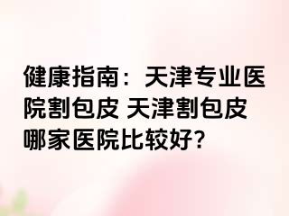 健康指南：天津专业医院割包皮 天津割包皮哪家医院比较好?