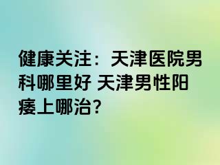 健康关注：天津医院男科哪里好 天津男性阳痿上哪治？