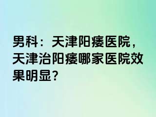 男科：天津阳痿医院，天津治阳痿哪家医院效果明显？