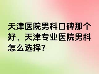 天津医院男科口碑那个好，天津专业医院男科怎么选择?