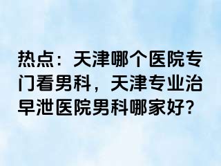 热点：天津哪个医院专门看男科，天津专业治早泄医院男科哪家好?