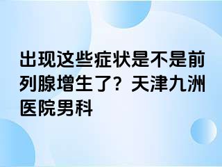 出现这些症状是不是前列腺增生了？天津九洲医院男科