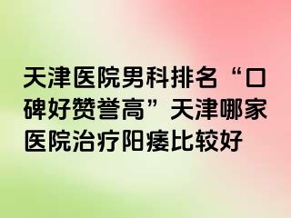 天津医院男科排名“口碑好赞誉高”天津哪家医院治疗阳痿比较好