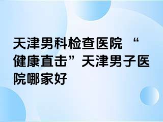 天津男科检查医院 “健康直击”天津男子医院哪家好