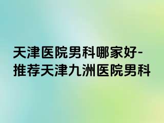 天津医院男科哪家好-推荐天津九洲医院男科