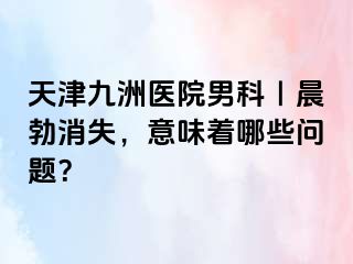 天津九洲医院男科｜晨勃消失，意味着哪些问题？