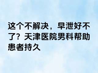 这个不解决，早泄好不了？天津医院男科帮助患者持久