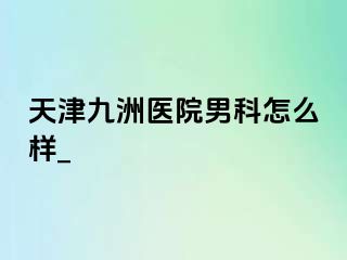 天津九洲医院男科怎么样_