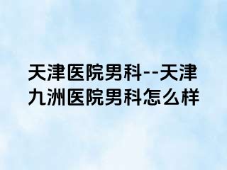 天津医院男科--天津九洲医院男科怎么样