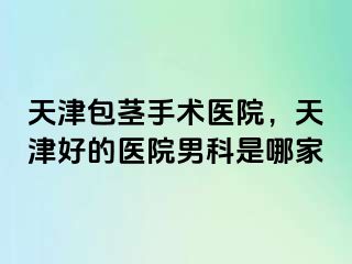 天津包茎手术医院，天津好的医院男科是哪家