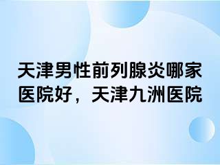 天津男性前列腺炎哪家医院好，天津九洲医院