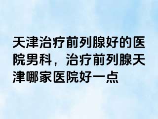 天津治疗前列腺好的医院男科，治疗前列腺天津哪家医院好一点