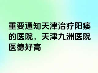 重要通知天津治疗阳痿的医院，天津九洲医院医德好高