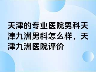 天津的专业医院男科天津九洲男科怎么样，天津九洲医院评价