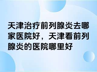 天津治疗前列腺炎去哪家医院好，天津看前列腺炎的医院哪里好