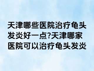 天津哪些医院治疗龟头发炎好一点?天津哪家医院可以治疗龟头发炎