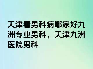 天津看男科病哪家好九洲专业男科，天津九洲医院男科