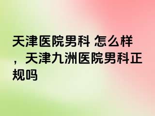 天津医院男科 怎么样，天津九洲医院男科正规吗