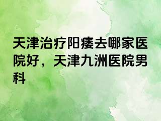 天津治疗阳痿去哪家医院好，天津九洲医院男科