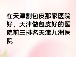 在天津割包皮那家医院好，天津做包皮好的医院前三排名天津九洲医院