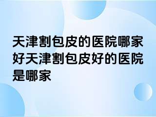 天津割包皮的医院哪家好天津割包皮好的医院是哪家